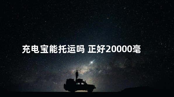 充电宝能托运吗 正好20000毫安会被没收吗